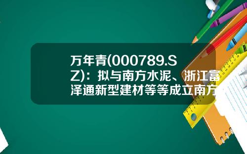 万年青(000789.SZ)：拟与南方水泥、浙江富泽通新型建材等等成立南方杭加新材料-万年青股票最新头条资讯