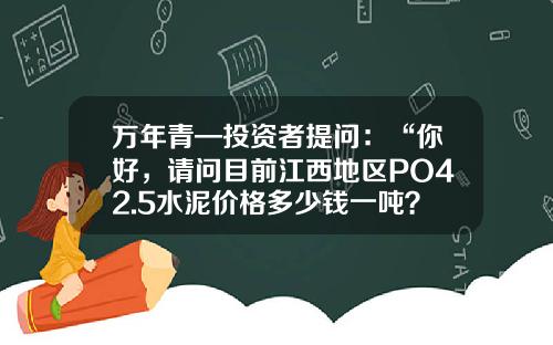 万年青—投资者提问：“你好，请问目前江西地区PO42.5水泥价格多少钱一吨？同比去年上涨了多少？”-江西兴国万年青425水泥价格多少