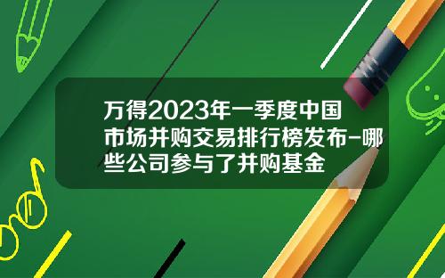 万得2023年一季度中国市场并购交易排行榜发布-哪些公司参与了并购基金