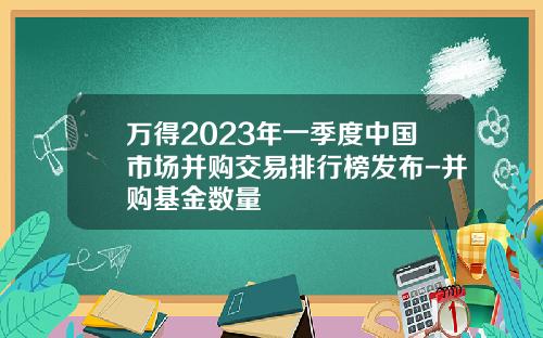 万得2023年一季度中国市场并购交易排行榜发布-并购基金数量