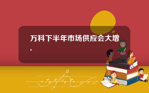 万科下半年市场供应会大增.