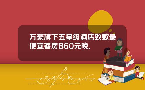 万豪旗下五星级酒店致歉最便宜客房860元晚.