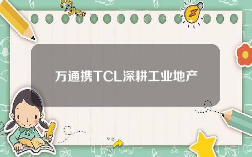 万通携TCL深耕工业地产