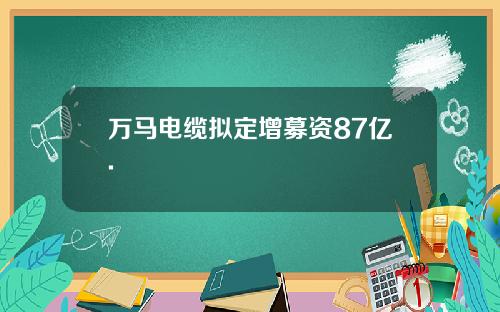 万马电缆拟定增募资87亿.