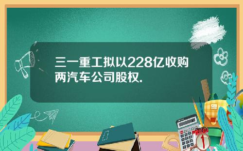 三一重工拟以228亿收购两汽车公司股权.
