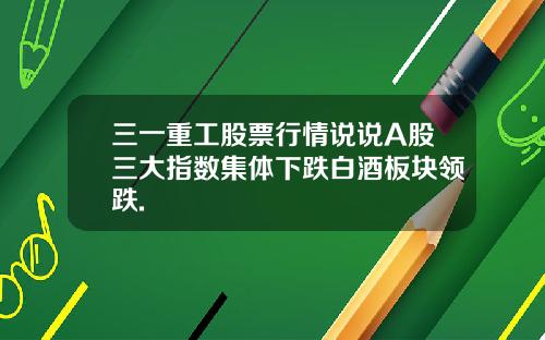 三一重工股票行情说说A股三大指数集体下跌白酒板块领跌.