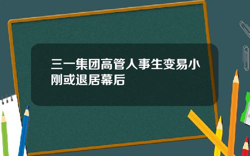 三一集团高管人事生变易小刚或退居幕后