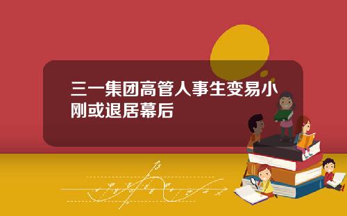 三一集团高管人事生变易小刚或退居幕后
