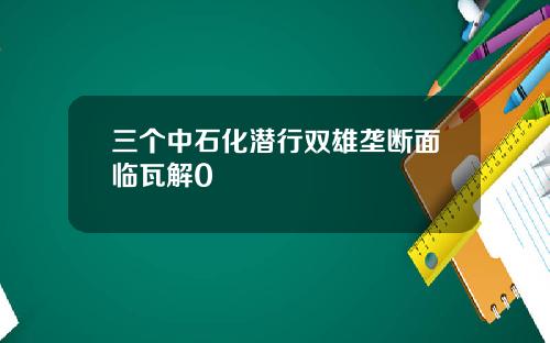 三个中石化潜行双雄垄断面临瓦解0