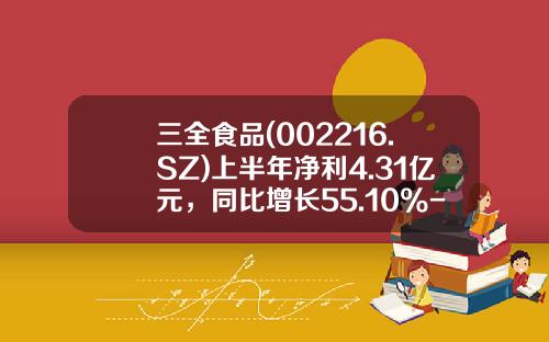 三全食品(002216.SZ)上半年净利4.31亿元，同比增长55.10%-三全食品股票资讯