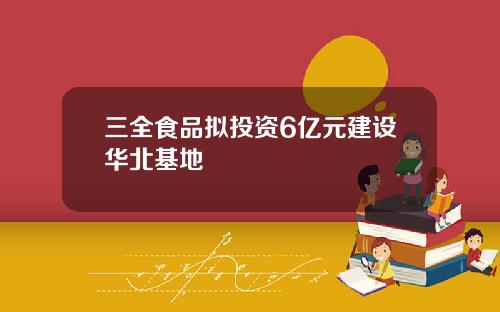 三全食品拟投资6亿元建设华北基地