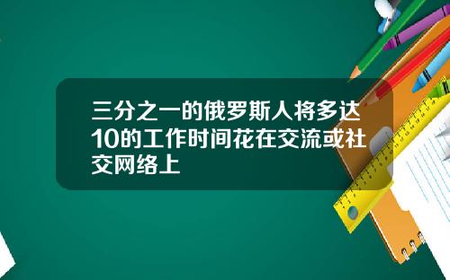 三分之一的俄罗斯人将多达10的工作时间花在交流或社交网络上
