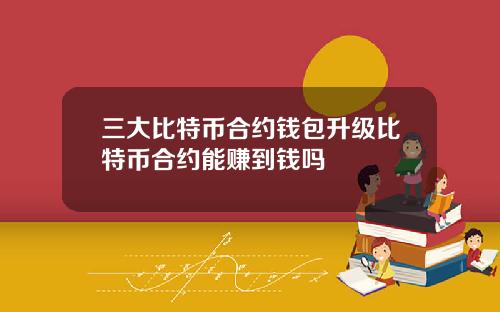 三大比特币合约钱包升级比特币合约能赚到钱吗