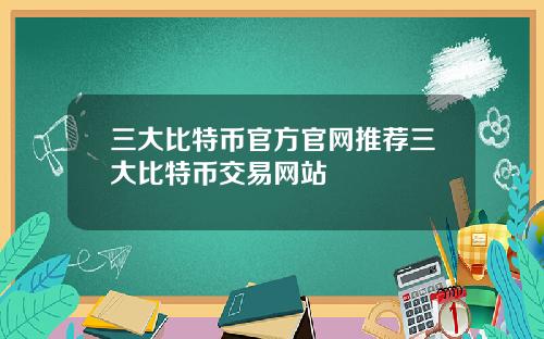 三大比特币官方官网推荐三大比特币交易网站
