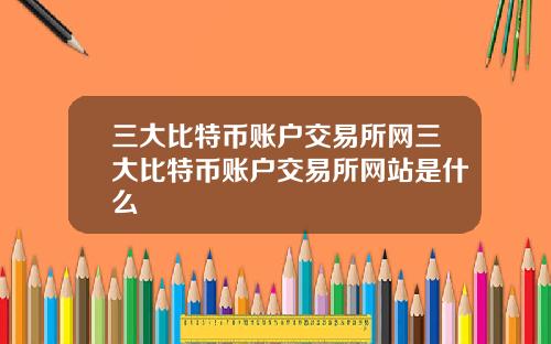 三大比特币账户交易所网三大比特币账户交易所网站是什么