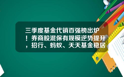 三季度基金代销百强榜出炉！券商股混保有规模逆势提升，招行、蚂蚁、天天基金稳居前三-基金公司代销
