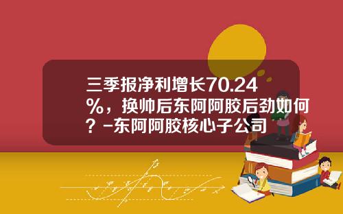 三季报净利增长70.24%，换帅后东阿阿胶后劲如何？-东阿阿胶核心子公司