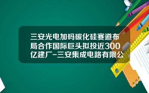 三安光电加码碳化硅赛道布局合作国际巨头拟投近300亿建厂-三安集成电路有限公司与三安光电