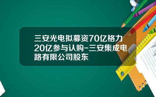 三安光电拟募资70亿格力20亿参与认购-三安集成电路有限公司股东