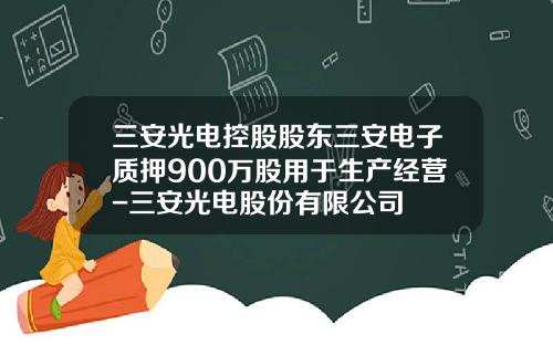 三安光电控股股东三安电子质押900万股用于生产经营-三安光电股份有限公司