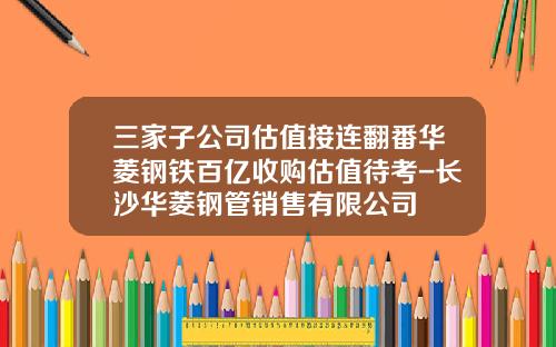 三家子公司估值接连翻番华菱钢铁百亿收购估值待考-长沙华菱钢管销售有限公司