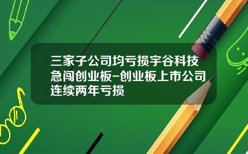 三家子公司均亏损宇谷科技急闯创业板-创业板上市公司连续两年亏损