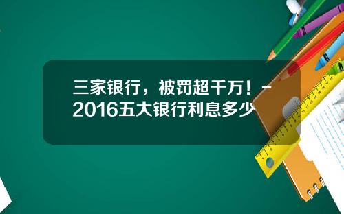 三家银行，被罚超千万！-2016五大银行利息多少