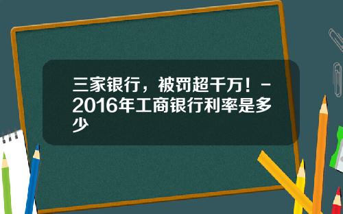 三家银行，被罚超千万！-2016年工商银行利率是多少