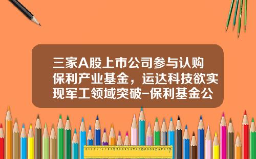 三家A股上市公司参与认购保利产业基金，运达科技欲实现军工领域突破-保利基金公司