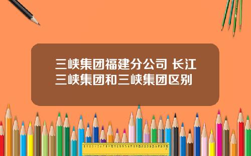 三峡集团福建分公司 长江三峡集团和三峡集团区别