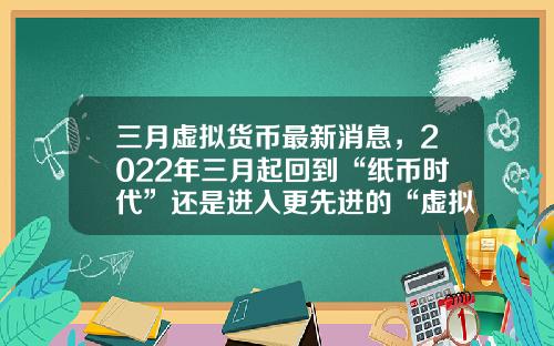 三月虚拟货币最新消息，2022年三月起回到“纸币时代”还是进入更先进的“虚拟货币”