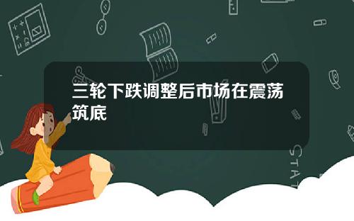 三轮下跌调整后市场在震荡筑底