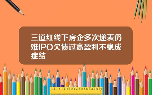 三道红线下房企多次递表仍难IPO欠债过高盈利不稳成症结