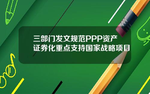 三部门发文规范PPP资产证券化重点支持国家战略项目