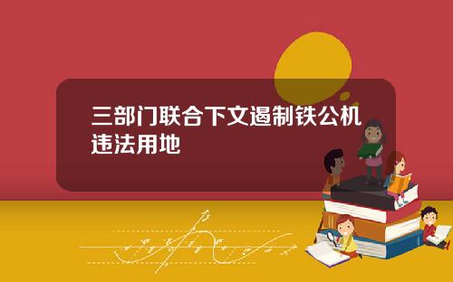 三部门联合下文遏制铁公机违法用地