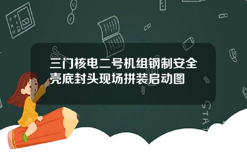 三门核电二号机组钢制安全壳底封头现场拼装启动图