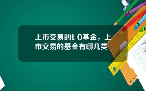 上市交易的t 0基金，上市交易的基金有哪几类