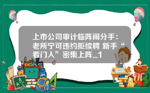 上市公司审计临阵闹分手：老所宁可违约拒续聘 新手“看门人”密集上阵_1