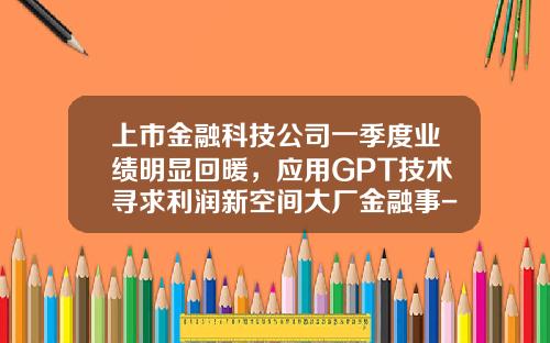 上市金融科技公司一季度业绩明显回暖，应用GPT技术寻求利润新空间大厂金融事-金融公司利润增长
