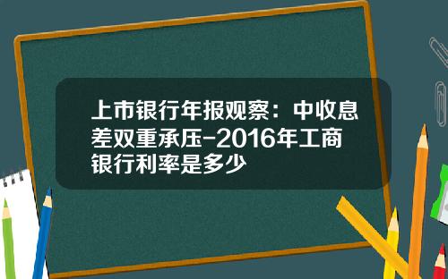 上市银行年报观察：中收息差双重承压-2016年工商银行利率是多少