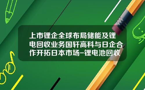 上市锂企全球布局储能及锂电回收业务国轩高科与日企合作开拓日本市场-锂电池回收的上市公司