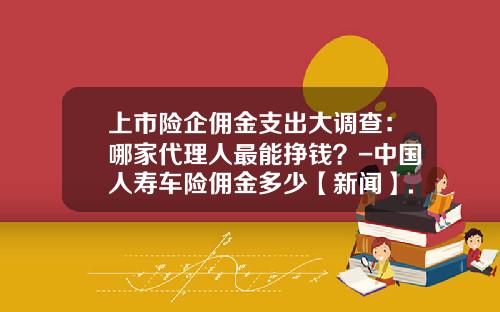 上市险企佣金支出大调查：哪家代理人最能挣钱？-中国人寿车险佣金多少【新闻】.