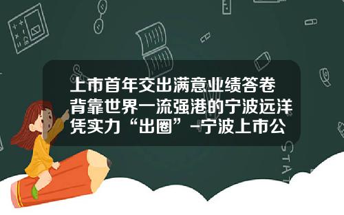 上市首年交出满意业绩答卷背靠世界一流强港的宁波远洋凭实力“出圈”-宁波上市公司外贸企业年报