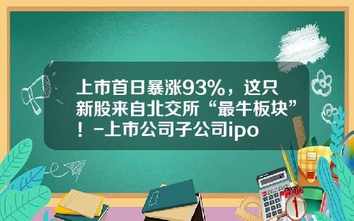 上市首日暴涨93%，这只新股来自北交所“最牛板块”！-上市公司子公司ipo