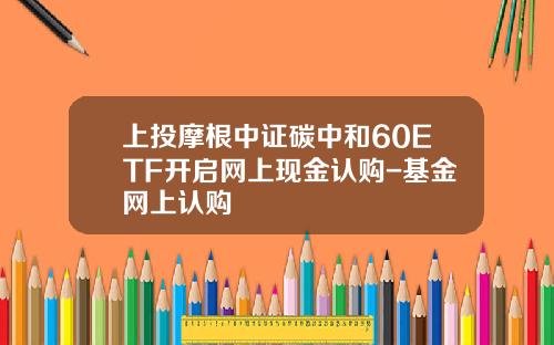 上投摩根中证碳中和60ETF开启网上现金认购-基金网上认购
