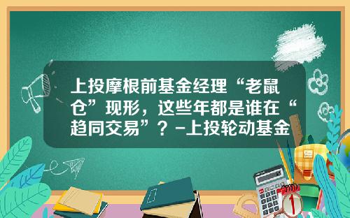 上投摩根前基金经理“老鼠仓”现形，这些年都是谁在“趋同交易”？-上投轮动基金