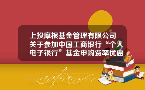 上投摩根基金管理有限公司关于参加中国工商银行“个人电子银行”基金申购费率优惠活动及“2021倾心回馈”基金定投优惠活动的公告-工商基金定投