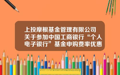 上投摩根基金管理有限公司关于参加中国工商银行“个人电子银行”基金申购费率优惠活动及“2021倾心回馈”基金定投优惠活动的公告-工商银行基金定投