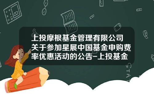 上投摩根基金管理有限公司关于参加星展中国基金申购费率优惠活动的公告-上投基金官网