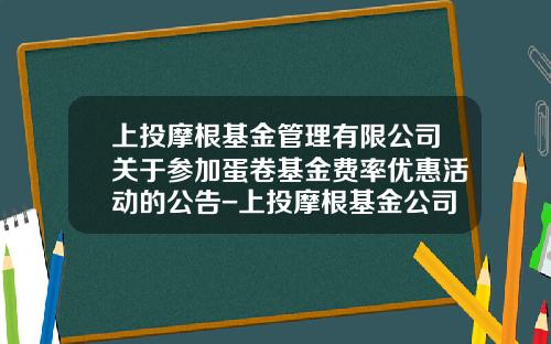 上投摩根基金管理有限公司关于参加蛋卷基金费率优惠活动的公告-上投摩根基金公司官网